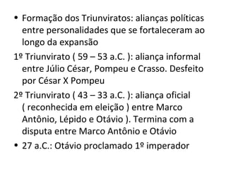 • Formação dos Triunviratos: alianças políticas
  entre personalidades que se fortaleceram ao
  longo da expansão
1º Triunvirato ( 59 – 53 a.C. ): aliança informal
  entre Júlio César, Pompeu e Crasso. Desfeito
  por César X Pompeu
2º Triunvirato ( 43 – 33 a.C. ): aliança oficial
  ( reconhecida em eleição ) entre Marco
  Antônio, Lépido e Otávio ). Termina com a
  disputa entre Marco Antônio e Otávio
• 27 a.C.: Otávio proclamado 1º imperador
 