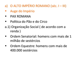a)  O ALTO IMPÉRIO ROMANO (séc. I – III)
•   Auge do Império
•   PAX ROMANA
•   Política do Pão e do Circo
a.1) Organização Social ( de acordo com a
    renda )
• Ordem Senatorial: homens com mais de 1
    milhão de sestércios
• Ordem Equestre: homens com mais de
    400.000 sestércios
 