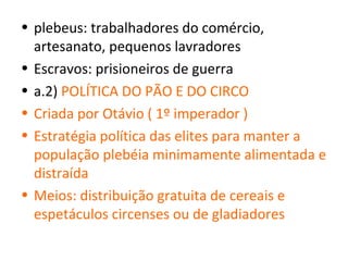 • plebeus: trabalhadores do comércio,
  artesanato, pequenos lavradores
• Escravos: prisioneiros de guerra
• a.2) POLÍTICA DO PÃO E DO CIRCO
• Criada por Otávio ( 1º imperador )
• Estratégia política das elites para manter a
  população plebéia minimamente alimentada e
  distraída
• Meios: distribuição gratuita de cereais e
  espetáculos circenses ou de gladiadores
 