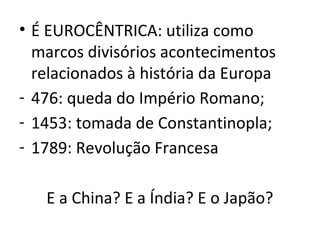 • É EUROCÊNTRICA: utiliza como
  marcos divisórios acontecimentos
  relacionados à história da Europa
- 476: queda do Império Romano;
- 1453: tomada de Constantinopla;
- 1789: Revolução Francesa

   E a China? E a Índia? E o Japão?
 