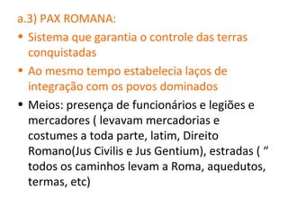 a.3) PAX ROMANA:
• Sistema que garantia o controle das terras
  conquistadas
• Ao mesmo tempo estabelecia laços de
  integração com os povos dominados
• Meios: presença de funcionários e legiões e
  mercadores ( levavam mercadorias e
  costumes a toda parte, latim, Direito
  Romano(Jus Civilis e Jus Gentium), estradas ( “
  todos os caminhos levam a Roma, aquedutos,
  termas, etc)
 