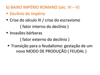 b) BAIXO IMPÉRIO ROMANO (séc. IV – V)
• Declínio do Império
• Crise do século III / crise do escravismo
        ( fator interno do declínio )
• Invasões bárbaras
        ( fator externo do declínio )
 • Transição para o feudalismo: gestação de um
      novo MODO DE PRODUÇÃO ( FEUDAL )
 