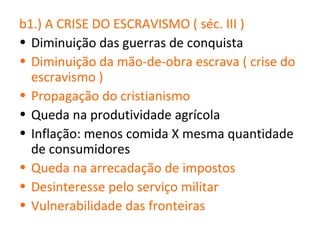 b1.) A CRISE DO ESCRAVISMO ( séc. III )
• Diminuição das guerras de conquista
• Diminuição da mão-de-obra escrava ( crise do
  escravismo )
• Propagação do cristianismo
• Queda na produtividade agrícola
• Inflação: menos comida X mesma quantidade
  de consumidores
• Queda na arrecadação de impostos
• Desinteresse pelo serviço militar
• Vulnerabilidade das fronteiras
 
