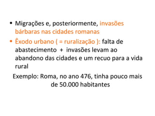 • Migrações e, posteriormente, invasões
  bárbaras nas cidades romanas
• Êxodo urbano ( = ruralização ): falta de
  abastecimento + invasões levam ao
  abandono das cidades e um recuo para a vida
  rural
 Exemplo: Roma, no ano 476, tinha pouco mais
              de 50.000 habitantes
 