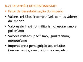 b.2) EXPANSÃO DO CRISTIANISMO
• Fator de desestabilização do Império
• Valores cristãos: incompatíveis com os valores
  do Império
• Valores do Império: militarismo, escravismo e
  politeísmo
• Valores cristãos: pacifismo, igualitarismo,
  monoteísmo
• Imperadores: perseguição aos cristãos
  ( escravizados, executados na cruz, etc. )
 