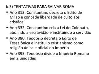 b.3) TENTATIVAS PARA SALVAR ROMA
• Ano 313: Constantino decreta o Edito de
  Milão e concede liberdade de culto aos
  cristãos
• Ano 332: Constantino cria a Lei do Colonato,
  abolindo a escravidão e instituindo a servidão
• Ano 380: Teodósio decreta o Edito de
  Tessalônica e institui o cristianismo como
  religião única e oficial do Império
• Ano 395: Teodósio divide o Império Romano
  em 2 unidades
 