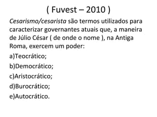 ( Fuvest – 2010 )
Cesarismo/cesarista são termos utilizados para
caracterizar governantes atuais que, a maneira
de Júlio César ( de onde o nome ), na Antiga
Roma, exercem um poder:
a)Teocrático;
b)Democrático;
c)Aristocrático;
d)Burocrático;
e)Autocrático.
 