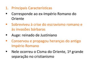 1. Principais Características
• Corresponde ao ex-Império Romano do
   Oriente
• Sobreviveu à crise do escravismo romano e
   às invasões bárbaras
• Auge: reinado de Justiniano
• Conservou e propagou heranças do antigo
   Império Romano
• Nele ocorreu o Cisma do Oriente, 1ª grande
   separação no cristianismo
 