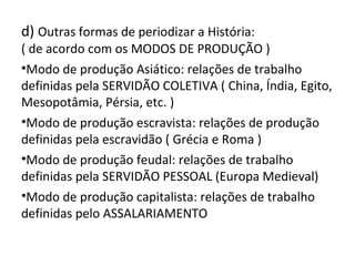 d) Outras formas de periodizar a História:
( de acordo com os MODOS DE PRODUÇÃO )
•Modo de produção Asiático: relações de trabalho
definidas pela SERVIDÃO COLETIVA ( China, Índia, Egito,
Mesopotâmia, Pérsia, etc. )
•Modo de produção escravista: relações de produção
definidas pela escravidão ( Grécia e Roma )
•Modo de produção feudal: relações de trabalho
definidas pela SERVIDÃO PESSOAL (Europa Medieval)
•Modo de produção capitalista: relações de trabalho
definidas pelo ASSALARIAMENTO
 