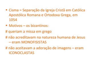 • Cisma = Separação da Igreja Cristã em Católica
  Apostólica Romana e Ortodoxa Grega, em
  1054
• Motivos – os bizantinos:
# queriam a missa em grego
# não acreditavam na natureza humana de Jesus
  – eram MONOFISISTAS
# não aceitavam a adoração de imagens – eram
  ICONOCLASTAS
 