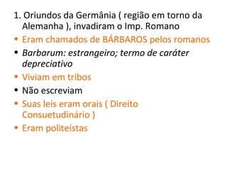 1. Oriundos da Germânia ( região em torno da
  Alemanha ), invadiram o Imp. Romano
• Eram chamados de BÁRBAROS pelos romanos
• Barbarum: estrangeiro; termo de caráter
  depreciativo
• Viviam em tribos
• Não escreviam
• Suas leis eram orais ( Direito
  Consuetudinário )
• Eram politeístas
 