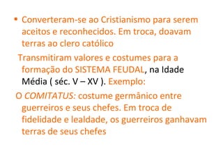 • Converteram-se ao Cristianismo para serem
  aceitos e reconhecidos. Em troca, doavam
  terras ao clero católico
 Transmitiram valores e costumes para a
  formação do SISTEMA FEUDAL, na Idade
  Média ( séc. V – XV ). Exemplo:
O COMITATUS: costume germânico entre
  guerreiros e seus chefes. Em troca de
  fidelidade e lealdade, os guerreiros ganhavam
  terras de seus chefes
 