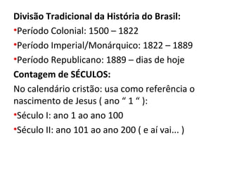 Divisão Tradicional da História do Brasil:
•Período Colonial: 1500 – 1822
•Período Imperial/Monárquico: 1822 – 1889
•Período Republicano: 1889 – dias de hoje
Contagem de SÉCULOS:
No calendário cristão: usa como referência o
nascimento de Jesus ( ano “ 1 “ ):
•Século I: ano 1 ao ano 100
•Século II: ano 101 ao ano 200 ( e aí vai... )
 