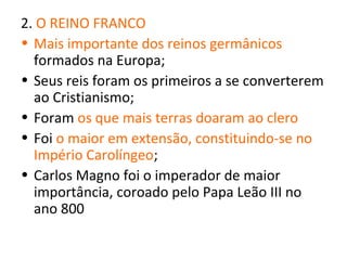 2. O REINO FRANCO
• Mais importante dos reinos germânicos
  formados na Europa;
• Seus reis foram os primeiros a se converterem
  ao Cristianismo;
• Foram os que mais terras doaram ao clero
• Foi o maior em extensão, constituindo-se no
  Império Carolíngeo;
• Carlos Magno foi o imperador de maior
  importância, coroado pelo Papa Leão III no
  ano 800
 