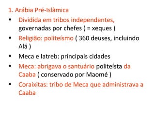 1. Arábia Pré-Islâmica
• Dividida em tribos independentes,
    governadas por chefes ( = xeques )
• Religião: politeísmo ( 360 deuses, incluindo
    Alá )
• Meca e Iatreb: principais cidades
• Meca: abrigava o santuário politeísta da
    Caaba ( conservado por Maomé )
• Coraixitas: tribo de Meca que administrava a
    Caaba
 
