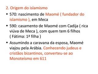 2. Origem do islamismo
• 570: nascimento de Maomé ( fundador do
  islamismo ), em Meca
• 590: casamento de Maomé com Cadija ( rica
  viúva de Meca ), com quem tem 6 filhos
  ( Fátima: 1ª filha )
• Assumindo a caravana da esposa, Maomé
  viajou pela Arábia. Conhecendo judeus e
  cristãos bizantinos, converteu-se ao
  Monoteísmo em 611
 
