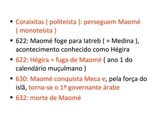 • Coraixitas ( politeísta ): perseguem Maomé
  ( monoteísta )
• 622: Maomé foge para Iatreb ( = Medina ),
  acontecimento conhecido como Hégira
• 622: Hégira = fuga de Maomé ( ano 1 do
  calendário muçulmano )
• 630: Maomé conquista Meca e, pela força do
  islã, torna-se o 1º governante árabe
• 632: morte de Maomé
 
