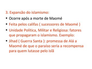 3. Expansão do islamismo:
• Ocorre após a morte de Maomé
• Feita pelos califas ( sucessores de Maomé )
• Unidade Política, Militar e Religiosa: fatores
  que propagaram o islamismo. Exemplo:
• Jihad ( Guerra Santa ): promessa de Alá a
  Maomé de que o paraíso seria a recompensa
  para quem lutasse pelo islã
 