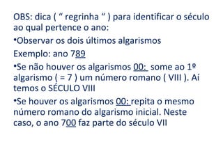 OBS: dica ( “ regrinha “ ) para identificar o século
ao qual pertence o ano:
•Observar os dois últimos algarismos
Exemplo: ano 789
•Se não houver os algarismos 00: some ao 1º
algarismo ( = 7 ) um número romano ( VIII ). Aí
temos o SÉCULO VIII
•Se houver os algarismos 00: repita o mesmo
número romano do algarismo inicial. Neste
caso, o ano 700 faz parte do século VII
 