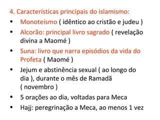 4. Características principais do islamismo:
• Monoteísmo ( idêntico ao cristão e judeu )
• Alcorão: principal livro sagrado ( revelação
    divina a Maomé )
• Suna: livro que narra episódios da vida do
    Profeta ( Maomé )
• Jejum e abstinência sexual ( ao longo do
    dia ), durante o mês de Ramadã
    ( novembro )
• 5 orações ao dia, voltadas para Meca
• Hajj: peregrinação a Meca, ao menos 1 vez
 