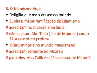 5. O Islamismo Hoje
• Religião que mais cresce no mundo
• Sunitas: maior ramificação do islamismo
# acreditam no Alcorão e na Suna
# não aceitam Abu Talib ( tio de Maomé ) como
  1º sucessor do profeta
• Xiitas: minoria no mundo muçulmano
# acreditam somente no Alcorão
# para eles, Abu Talib é o 1º sucessor de Maomé
 