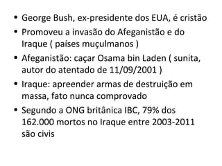 • George Bush, ex-presidente dos EUA, é cristão
• Promoveu a invasão do Afeganistão e do
  Iraque ( países muçulmanos )
• Afeganistão: caçar Osama bin Laden ( sunita,
  autor do atentado de 11/09/2001 )
• Iraque: apreender armas de destruição em
  massa, fato nunca comprovado
• Segundo a ONG britânica IBC, 79% dos
  162.000 mortos no Iraque entre 2003-2011
  são civis
 