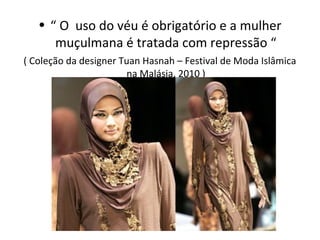 • “ O uso do véu é obrigatório e a mulher
      muçulmana é tratada com repressão “
( Coleção da designer Tuan Hasnah – Festival de Moda Islâmica
                       na Malásia, 2010 )
 