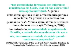 “nas comunidades formadas por imigrantes
 muçulmanos em Goiás, usar ou não usar o véu é
          uma opção individual. Algumas
delas dizem que não usam o véu islâmico por não
      suportarem “a pressão e as chacotas das
pessoas na rua”. Mesmo assim, dizem se sentirem
     “muçulmanas de coração” (Borges, 2004).
 Por outro lado, na comunidade muçulmana de
   Brasília, a maioria das muçulmanas não usa o
  véu, mas assume a vontade de usá-lo quando
               sentirem-se preparadas”
(MARQUES, Vera Lúcia.O Islã no Brasil. In 26ª Reunião Brasileira de
     Antropologia. Porto Seguro – BA, 01-04 de junho de 2008)
 