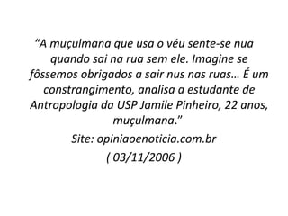 “A muçulmana que usa o véu sente-se nua
    quando sai na rua sem ele. Imagine se
fôssemos obrigados a sair nus nas ruas… É um
   constrangimento, analisa a estudante de
Antropologia da USP Jamile Pinheiro, 22 anos,
                 muçulmana.”
        Site: opiniaoenoticia.com.br
               ( 03/11/2006 )
 