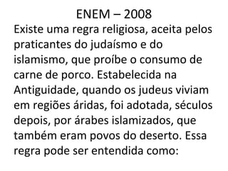 ENEM – 2008
Existe uma regra religiosa, aceita pelos
praticantes do judaísmo e do
islamismo, que proíbe o consumo de
carne de porco. Estabelecida na
Antiguidade, quando os judeus viviam
em regiões áridas, foi adotada, séculos
depois, por árabes islamizados, que
também eram povos do deserto. Essa
regra pode ser entendida como:
 
