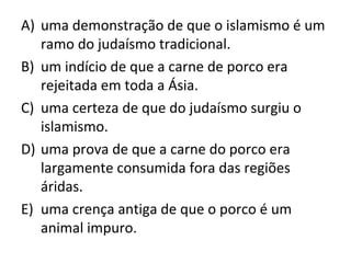 A) uma demonstração de que o islamismo é um
   ramo do judaísmo tradicional.
B) um indício de que a carne de porco era
   rejeitada em toda a Ásia.
C) uma certeza de que do judaísmo surgiu o
   islamismo.
D) uma prova de que a carne do porco era
   largamente consumida fora das regiões
   áridas.
E) uma crença antiga de que o porco é um
   animal impuro.
 