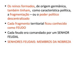 • Os reinos formados, de origem germânica,
  também tinham, como característica política,
  a fragmentação – ou o poder político
  descentralizado
• Cada fragmento territorial ficou conhecido
  como FEUDO
• Cada feudo era comandado por um SENHOR
  FEUDAL
• SENHORES FEUDAIS: MEMBROS DA NOBREZA
 