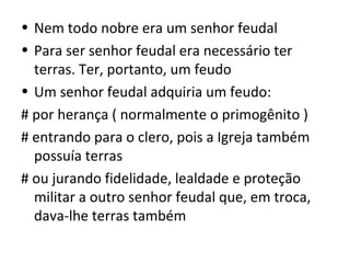• Nem todo nobre era um senhor feudal
• Para ser senhor feudal era necessário ter
  terras. Ter, portanto, um feudo
• Um senhor feudal adquiria um feudo:
# por herança ( normalmente o primogênito )
# entrando para o clero, pois a Igreja também
  possuía terras
# ou jurando fidelidade, lealdade e proteção
  militar a outro senhor feudal que, em troca,
  dava-lhe terras também
 