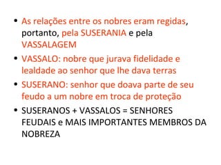 • As relações entre os nobres eram regidas,
  portanto, pela SUSERANIA e pela
  VASSALAGEM
• VASSALO: nobre que jurava fidelidade e
  lealdade ao senhor que lhe dava terras
• SUSERANO: senhor que doava parte de seu
  feudo a um nobre em troca de proteção
• SUSERANOS + VASSALOS = SENHORES
  FEUDAIS e MAIS IMPORTANTES MEMBROS DA
  NOBREZA
 