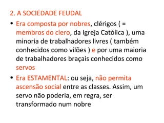 2. A SOCIEDADE FEUDAL
• Era composta por nobres, clérigos ( =
  membros do clero, da Igreja Católica ), uma
  minoria de trabalhadores livres ( também
  conhecidos como vilões ) e por uma maioria
  de trabalhadores braçais conhecidos como
  servos
• Era ESTAMENTAL: ou seja, não permita
  ascensão social entre as classes. Assim, um
  servo não poderia, em regra, ser
  transformado num nobre
 