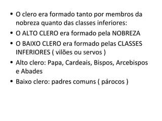 • O clero era formado tanto por membros da
  nobreza quanto das classes inferiores:
• O ALTO CLERO era formado pela NOBREZA
• O BAIXO CLERO era formado pelas CLASSES
  INFERIORES ( vilões ou servos )
• Alto clero: Papa, Cardeais, Bispos, Arcebispos
  e Abades
• Baixo clero: padres comuns ( párocos )
 