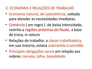 3. ECONOMIA E RELAÇÕES DE TRABALHO
• Economia natural, de subsistência, voltada
  para atender as necessidades imediatas.
• Comércio ( em regra ): de baixa intensidade,
  restrito a regiões próximas do feudo, a base
  de troca, in natura
• Relações de trabalho: a classe trabalhadora,
  em sua maioria, estava submetida à servidão
• Principais obrigações servis em relação aos
  nobres: corveia, talha, banalidade.
 