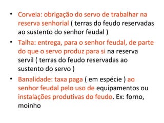 • Corveia: obrigação do servo de trabalhar na
  reserva senhorial ( terras do feudo reservadas
  ao sustento do senhor feudal )
• Talha: entrega, para o senhor feudal, de parte
  do que o servo produz para si na reserva
  servil ( terras do feudo reservadas ao
  sustento do servo )
• Banalidade: taxa paga ( em espécie ) ao
  senhor feudal pelo uso de equipamentos ou
  instalações produtivas do feudo. Ex: forno,
  moinho
 
