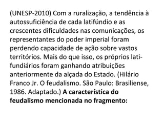 (UNESP-2010) Com a ruralização, a tendência à
autossuficiência de cada latifúndio e as
crescentes dificuldades nas comunicações, os
representantes do poder imperial foram
perdendo capacidade de ação sobre vastos
territórios. Mais do que isso, os próprios lati-
fundiários foram ganhando atribuições
anteriormente da alçada do Estado. (Hilário
Franco Jr. O feudalismo. São Paulo: Brasiliense,
1986. Adaptado.) A característica do
feudalismo mencionada no fragmento:
 
