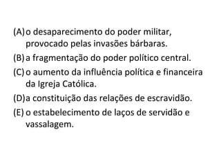 (A)o desaparecimento do poder militar,
    provocado pelas invasões bárbaras.
(B) a fragmentação do poder político central.
(C) o aumento da influência política e financeira
    da Igreja Católica.
(D)a constituição das relações de escravidão.
(E) o estabelecimento de laços de servidão e
    vassalagem.
 