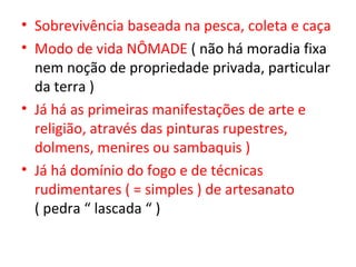 • Sobrevivência baseada na pesca, coleta e caça
• Modo de vida NÔMADE ( não há moradia fixa
  nem noção de propriedade privada, particular
  da terra )
• Já há as primeiras manifestações de arte e
  religião, através das pinturas rupestres,
  dolmens, menires ou sambaquis )
• Já há domínio do fogo e de técnicas
  rudimentares ( = simples ) de artesanato
  ( pedra “ lascada “ )
 