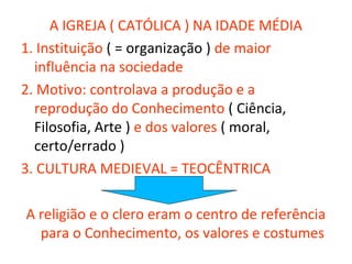 A IGREJA ( CATÓLICA ) NA IDADE MÉDIA
1. Instituição ( = organização ) de maior
  influência na sociedade
2. Motivo: controlava a produção e a
  reprodução do Conhecimento ( Ciência,
  Filosofia, Arte ) e dos valores ( moral,
  certo/errado )
3. CULTURA MEDIEVAL = TEOCÊNTRICA

A religião e o clero eram o centro de referência
  para o Conhecimento, os valores e costumes
 