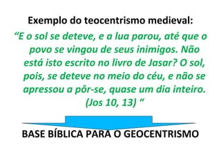 Exemplo do teocentrismo medieval:
“E o sol se deteve, e a lua parou, até que o
    povo se vingou de seus inimigos. Não
  está isto escrito no livro de Jasar? O sol,
  pois, se deteve no meio do céu, e não se
  apressou a pôr-se, quase um dia inteiro.
                 (Jos 10, 13) “

 BASE BÍBLICA PARA O GEOCENTRISMO
 