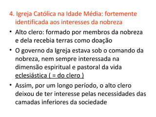 4. Igreja Católica na Idade Média: fortemente
  identificada aos interesses da nobreza
• Alto clero: formado por membros da nobreza
  e dela recebia terras como doação
• O governo da Igreja estava sob o comando da
  nobreza, nem sempre interessada na
  dimensão espiritual e pastoral da vida
  eclesiástica ( = do clero )
• Assim, por um longo período, o alto clero
  deixou de ter interesse pelas necessidades das
  camadas inferiores da sociedade
 