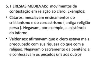 5. HERESIAS MEDIEVAIS: movimentos de
  contestação em relação ao clero. Exemplos:
• Cátaros: mesclavam ensinamentos do
  cristianismo e do zoroastrismo ( antiga religião
  persa ). Negavam, por exemplo, a existência
  do inferno
• Valdenses: afirmavam que o clero estava mais
  preocupado com sua riqueza do que com a
  religião. Negavam o sacramento da penitência
  e confessavam os pecados uns aos outros
 