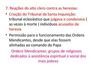 7. Reações do alto clero contra as heresias:
• Criação do Tribunal da Santa Inquisição:
  tribunal eclesiástico que julgava e condenava (
  as vezes à morte ) indivíduos acusados de
  heresia
• Permissão para o funcionamento das Ordens
  Mendicantes, desde que elas fossem
  alinhadas ao comando do Papa
    Ordens Mendicantes: grupos de religiosos
   dedicados à assistência espiritual e social dos
                     mais pobres
 