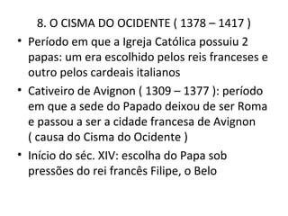 8. O CISMA DO OCIDENTE ( 1378 – 1417 )
• Período em que a Igreja Católica possuiu 2
  papas: um era escolhido pelos reis franceses e
  outro pelos cardeais italianos
• Cativeiro de Avignon ( 1309 – 1377 ): período
  em que a sede do Papado deixou de ser Roma
  e passou a ser a cidade francesa de Avignon
  ( causa do Cisma do Ocidente )
• Início do séc. XIV: escolha do Papa sob
  pressões do rei francês Filipe, o Belo
 