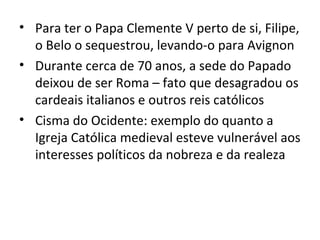 • Para ter o Papa Clemente V perto de si, Filipe,
  o Belo o sequestrou, levando-o para Avignon
• Durante cerca de 70 anos, a sede do Papado
  deixou de ser Roma – fato que desagradou os
  cardeais italianos e outros reis católicos
• Cisma do Ocidente: exemplo do quanto a
  Igreja Católica medieval esteve vulnerável aos
  interesses políticos da nobreza e da realeza
 