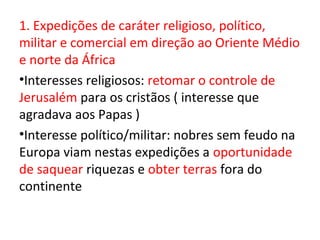 1. Expedições de caráter religioso, político,
militar e comercial em direção ao Oriente Médio
e norte da África
•Interesses religiosos: retomar o controle de
Jerusalém para os cristãos ( interesse que
agradava aos Papas )
•Interesse político/militar: nobres sem feudo na
Europa viam nestas expedições a oportunidade
de saquear riquezas e obter terras fora do
continente
 