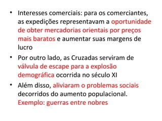 • Interesses comerciais: para os comerciantes,
  as expedições representavam a oportunidade
  de obter mercadorias orientais por preços
  mais baratos e aumentar suas margens de
  lucro
• Por outro lado, as Cruzadas serviram de
  válvula de escape para a explosão
  demográfica ocorrida no século XI
• Além disso, aliviaram o problemas sociais
  decorridos do aumento populacional.
  Exemplo: guerras entre nobres
 
